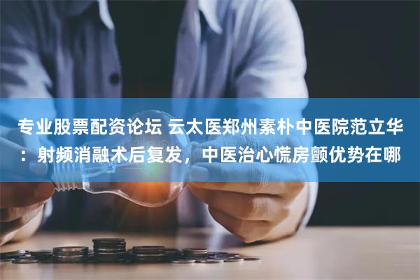 专业股票配资论坛 云太医郑州素朴中医院范立华：射频消融术后复发，中医治心慌房颤优势在哪