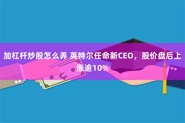 加杠杆炒股怎么弄 英特尔任命新CEO，股价盘后上涨逾10%